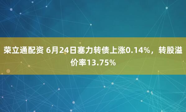 荣立通配资 6月24日塞力转债上涨0.14%，转股溢价率13.75%