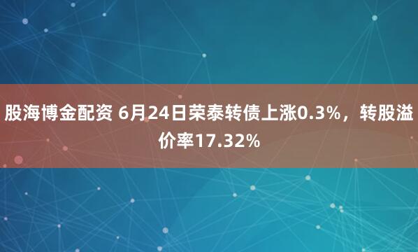 股海博金配资 6月24日荣泰转债上涨0.3%，转股溢价率17.32%