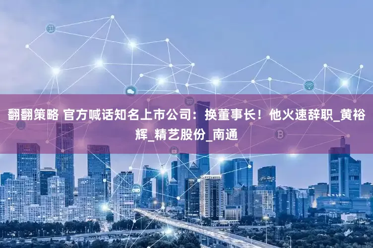 翻翻策略 官方喊话知名上市公司：换董事长！他火速辞职_黄裕辉_精艺股份_南通