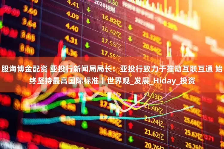 股海博金配资 亚投行新闻局局长：亚投行致力于推动互联互通 始终坚持最高国际标准丨世界观_发展_Hiday_投资