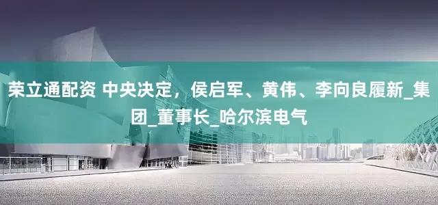 荣立通配资 中央决定，侯启军、黄伟、李向良履新_集团_董事长_哈尔滨电气