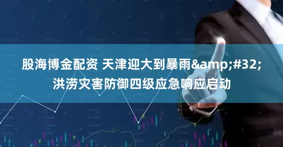 股海博金配资 天津迎大到暴雨&#32;洪涝灾害防御四级应急响应启动
