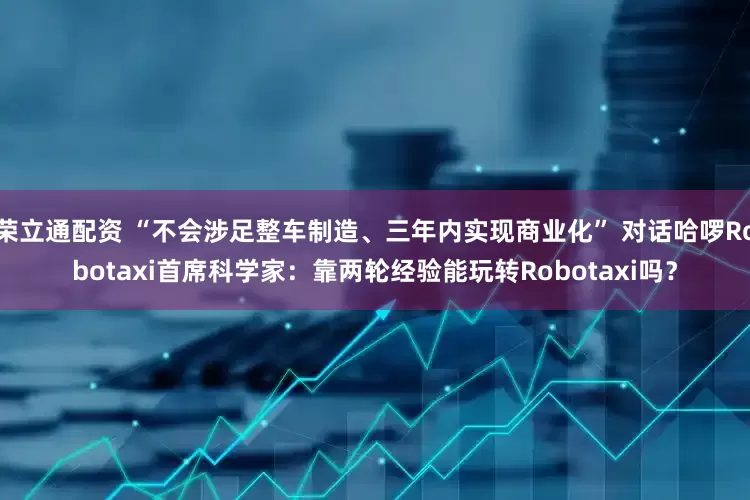 荣立通配资 “不会涉足整车制造、三年内实现商业化” 对话哈啰Robotaxi首席科学家：靠两轮经验能玩转Robotaxi吗？
