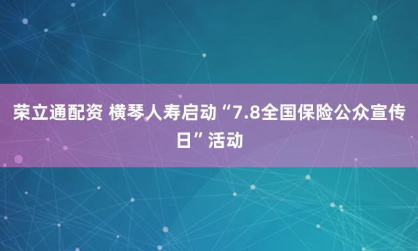 荣立通配资 横琴人寿启动“7.8全国保险公众宣传日”活动