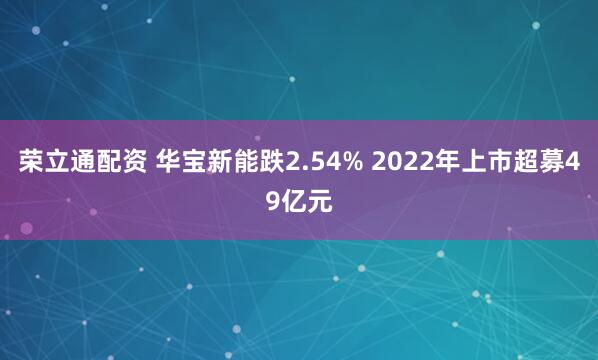 荣立通配资 华宝新能跌2.54% 2022年上市超募49亿元