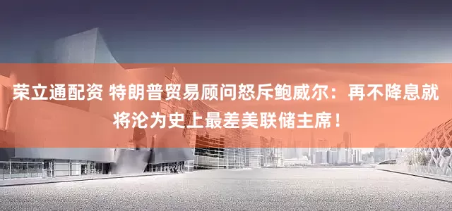荣立通配资 特朗普贸易顾问怒斥鲍威尔：再不降息就将沦为史上最差美联储主席！
