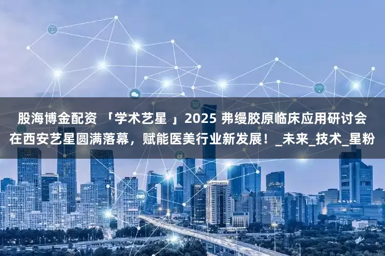 股海博金配资 「学术艺星 」2025 弗缦胶原临床应用研讨会在西安艺星圆满落幕，赋能医美行业新发展！_未来_技术_星粉