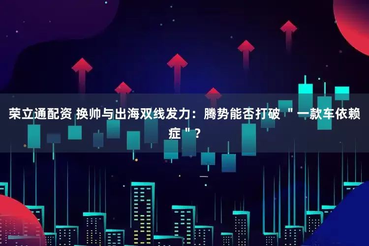 荣立通配资 换帅与出海双线发力：腾势能否打破 ＂一款车依赖症＂？