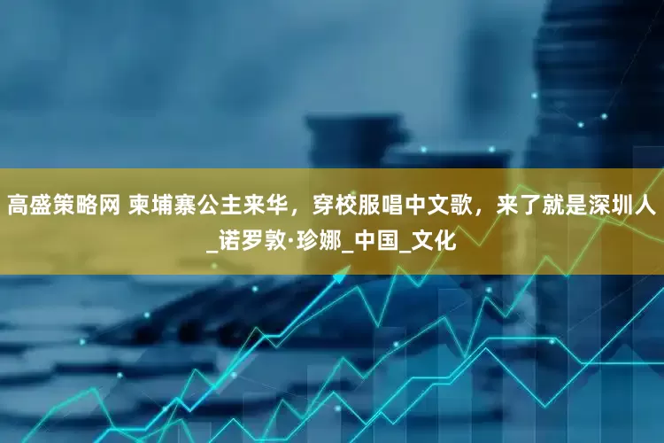 高盛策略网 柬埔寨公主来华，穿校服唱中文歌，来了就是深圳人_诺罗敦·珍娜_中国_文化