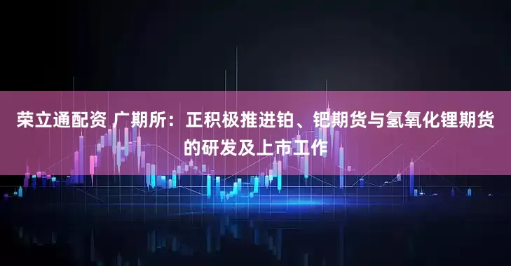 荣立通配资 广期所：正积极推进铂、钯期货与氢氧化锂期货的研发及上市工作