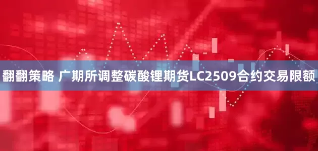 翻翻策略 广期所调整碳酸锂期货LC2509合约交易限额