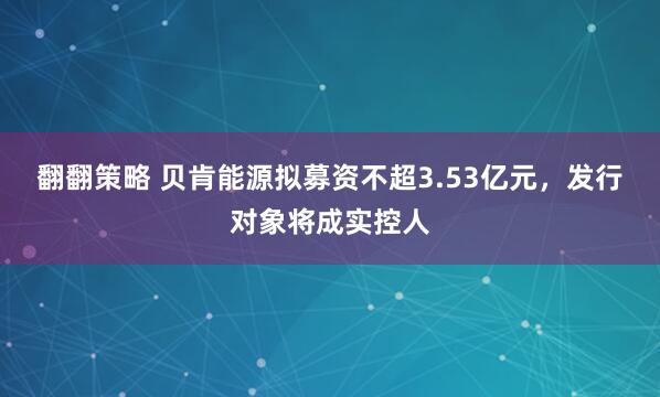 翻翻策略 贝肯能源拟募资不超3.53亿元，发行对象将成实控人