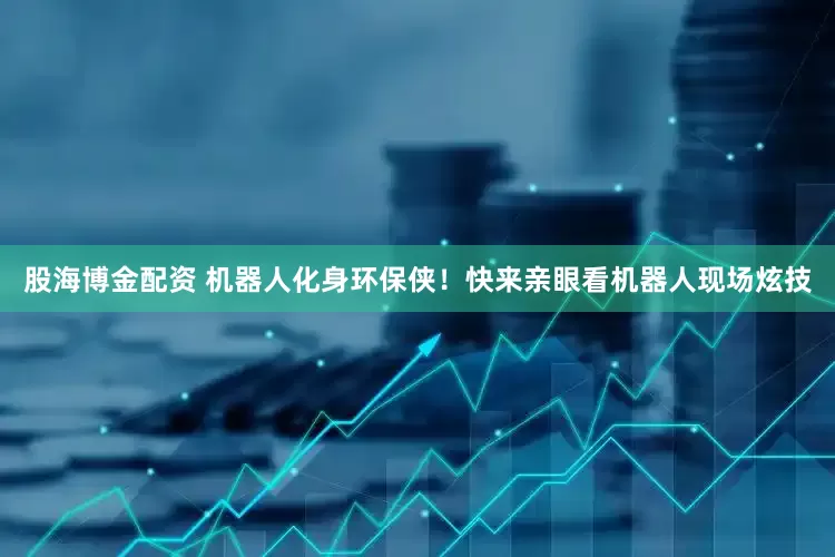 股海博金配资 机器人化身环保侠！快来亲眼看机器人现场炫技