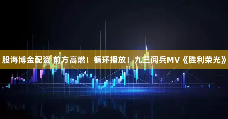 股海博金配资 前方高燃！循环播放！九三阅兵MV《胜利荣光》