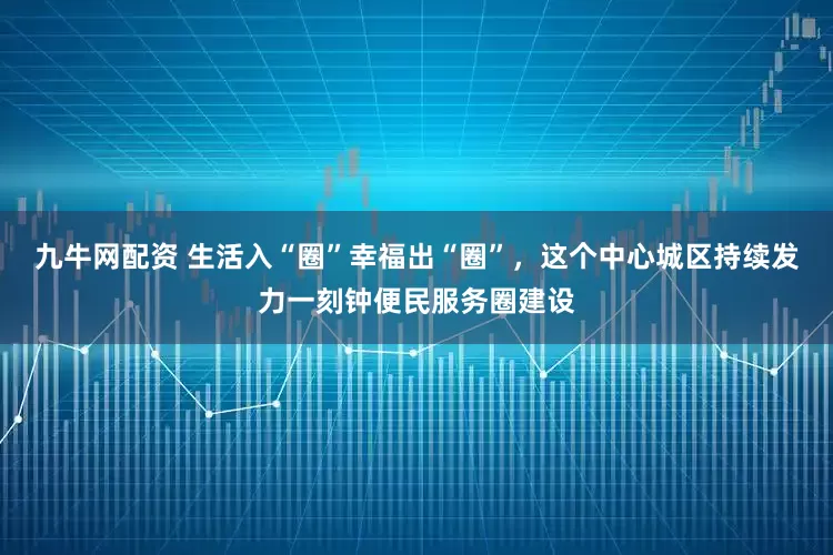 九牛网配资 生活入“圈”幸福出“圈”，这个中心城区持续发力一刻钟便民服务圈建设