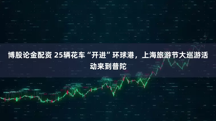 博股论金配资 25辆花车“开进”环球港，上海旅游节大巡游活动来到普陀