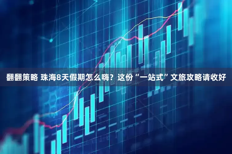 翻翻策略 珠海8天假期怎么嗨？这份“一站式”文旅攻略请收好