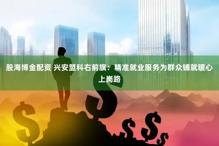股海博金配资 兴安盟科右前旗：精准就业服务为群众铺就暖心上岗路