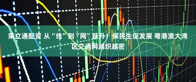 荣立通配资 从“线”到“网”跃升！保民生促发展 粤港澳大湾区交通网越织越密