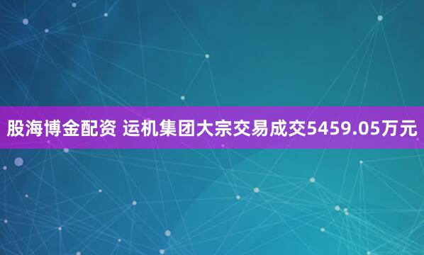 股海博金配资 运机集团大宗交易成交5459.05万元