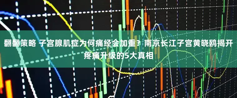 翻翻策略 子宫腺肌症为何痛经会加重？南京长江子宫黄晓鸥揭开疼痛升级的5大真相