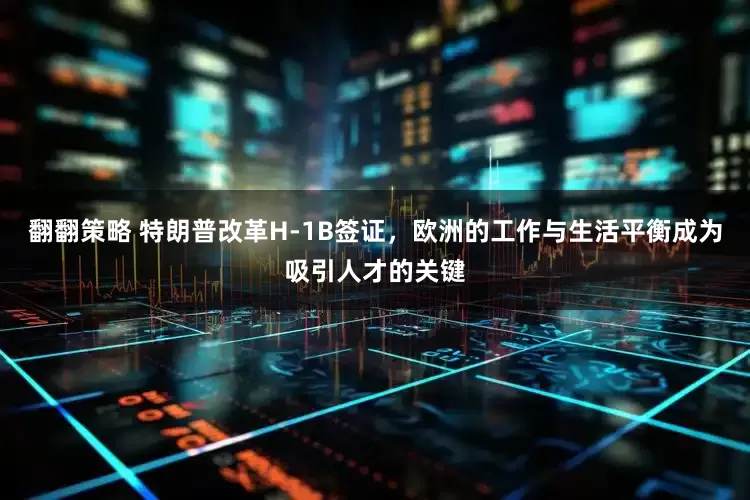 翻翻策略 特朗普改革H-1B签证，欧洲的工作与生活平衡成为吸引人才的关键