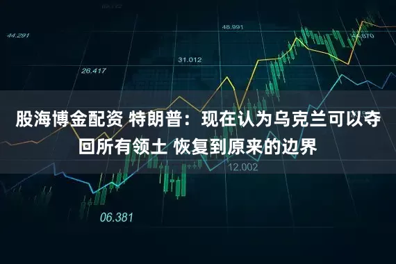 股海博金配资 特朗普：现在认为乌克兰可以夺回所有领土 恢复到原来的边界