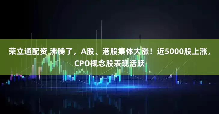 荣立通配资 沸腾了,A股、港股集体大涨!近5000股上涨,CPO概念股表现活跃