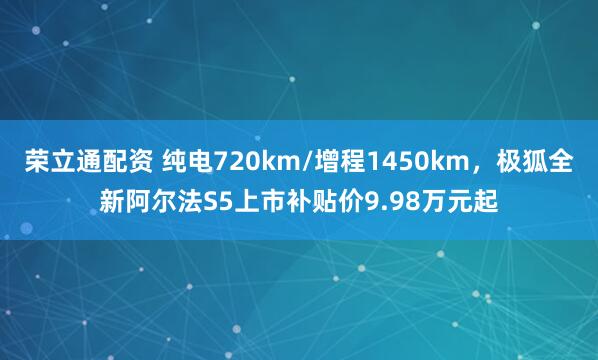 荣立通配资 纯电720km/增程1450km，极狐全新阿尔法S5上市补贴价9.98万元起